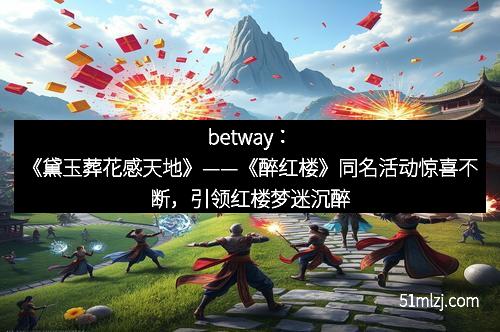 betway：《黛玉葬花感天地》——《醉红楼》同名活动惊喜不断，引领红楼梦迷沉醉其中