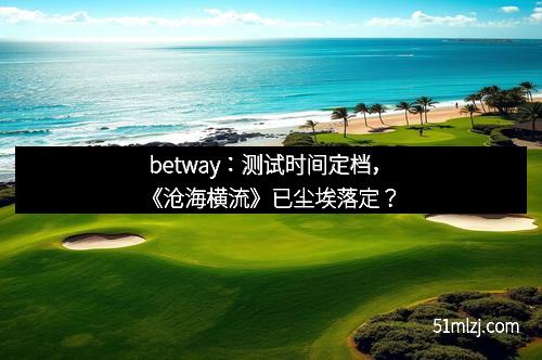 betway：测试时间定档，《沧海横流》已尘埃落定？